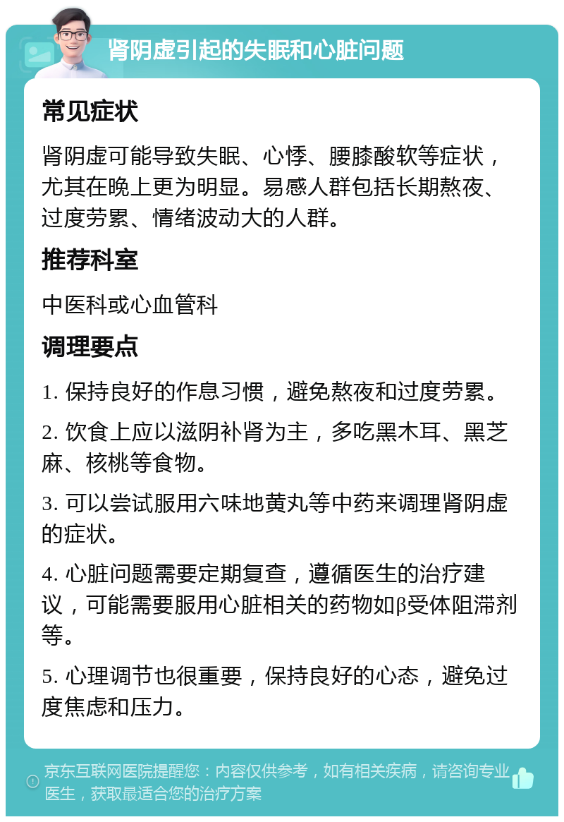 肾阴虚引起的失眠和心脏问题 常见症状 肾阴虚可能导致失眠、心悸、腰膝酸软等症状，尤其在晚上更为明显。易感人群包括长期熬夜、过度劳累、情绪波动大的人群。 推荐科室 中医科或心血管科 调理要点 1. 保持良好的作息习惯，避免熬夜和过度劳累。 2. 饮食上应以滋阴补肾为主，多吃黑木耳、黑芝麻、核桃等食物。 3. 可以尝试服用六味地黄丸等中药来调理肾阴虚的症状。 4. 心脏问题需要定期复查，遵循医生的治疗建议，可能需要服用心脏相关的药物如β受体阻滞剂等。 5. 心理调节也很重要，保持良好的心态，避免过度焦虑和压力。