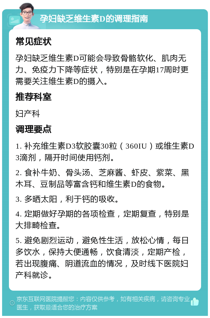 孕妇缺乏维生素D的调理指南 常见症状 孕妇缺乏维生素D可能会导致骨骼软化、肌肉无力、免疫力下降等症状，特别是在孕期17周时更需要关注维生素D的摄入。 推荐科室 妇产科 调理要点 1. 补充维生素D3软胶囊30粒（360IU）或维生素D3滴剂，隔开时间使用钙剂。 2. 食补牛奶、骨头汤、芝麻酱、虾皮、紫菜、黑木耳、豆制品等富含钙和维生素D的食物。 3. 多晒太阳，利于钙的吸收。 4. 定期做好孕期的各项检查，定期复查，特别是大排畸检查。 5. 避免剧烈运动，避免性生活，放松心情，每日多饮水，保持大便通畅，饮食清淡，定期产检，若出现腹痛、阴道流血的情况，及时线下医院妇产科就诊。