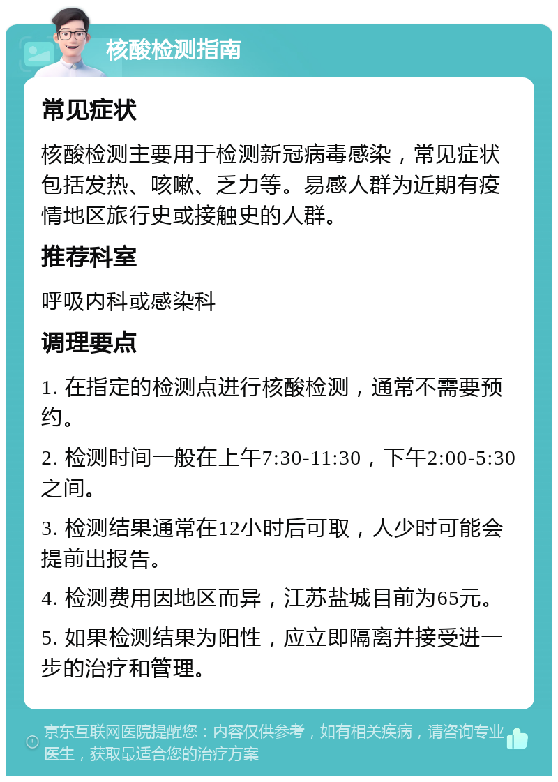 核酸检测指南 常见症状 核酸检测主要用于检测新冠病毒感染，常见症状包括发热、咳嗽、乏力等。易感人群为近期有疫情地区旅行史或接触史的人群。 推荐科室 呼吸内科或感染科 调理要点 1. 在指定的检测点进行核酸检测，通常不需要预约。 2. 检测时间一般在上午7:30-11:30，下午2:00-5:30之间。 3. 检测结果通常在12小时后可取，人少时可能会提前出报告。 4. 检测费用因地区而异，江苏盐城目前为65元。 5. 如果检测结果为阳性，应立即隔离并接受进一步的治疗和管理。