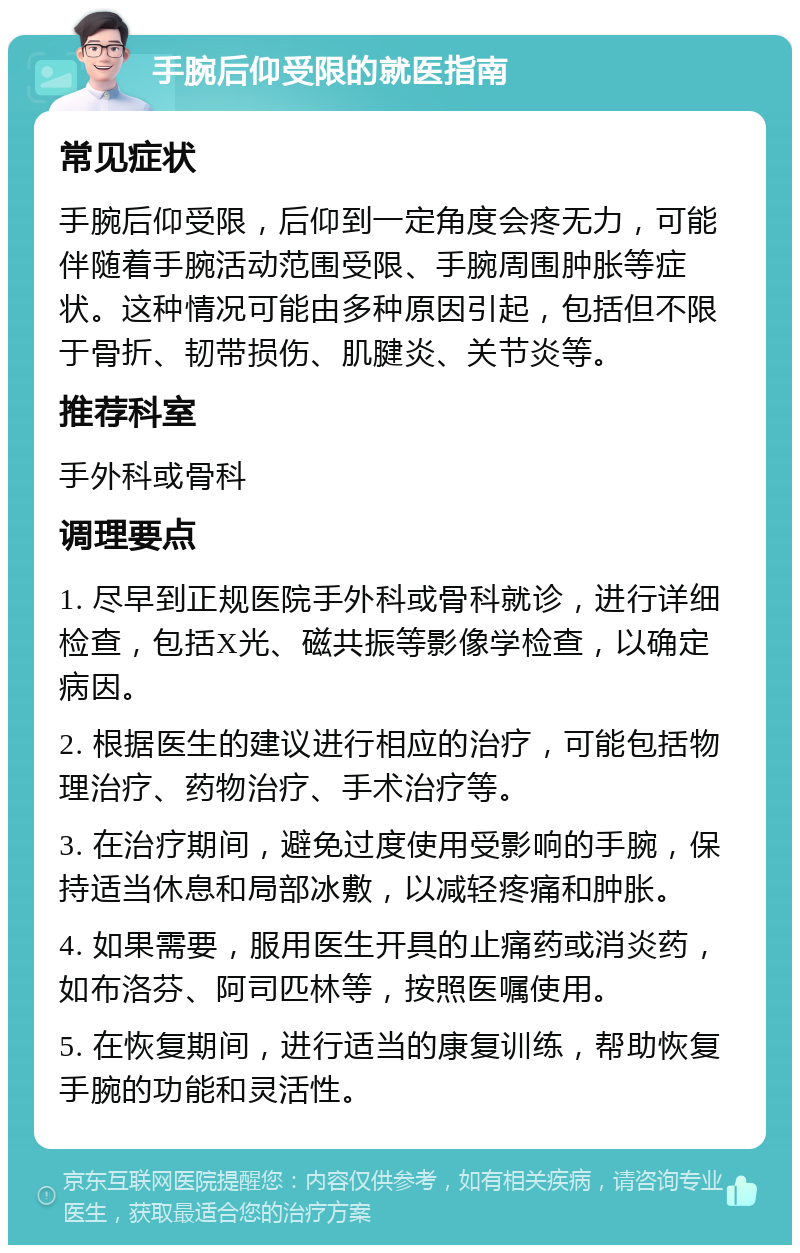 手腕后仰受限的就医指南 常见症状 手腕后仰受限，后仰到一定角度会疼无力，可能伴随着手腕活动范围受限、手腕周围肿胀等症状。这种情况可能由多种原因引起，包括但不限于骨折、韧带损伤、肌腱炎、关节炎等。 推荐科室 手外科或骨科 调理要点 1. 尽早到正规医院手外科或骨科就诊，进行详细检查，包括X光、磁共振等影像学检查，以确定病因。 2. 根据医生的建议进行相应的治疗，可能包括物理治疗、药物治疗、手术治疗等。 3. 在治疗期间，避免过度使用受影响的手腕，保持适当休息和局部冰敷，以减轻疼痛和肿胀。 4. 如果需要，服用医生开具的止痛药或消炎药，如布洛芬、阿司匹林等，按照医嘱使用。 5. 在恢复期间，进行适当的康复训练，帮助恢复手腕的功能和灵活性。