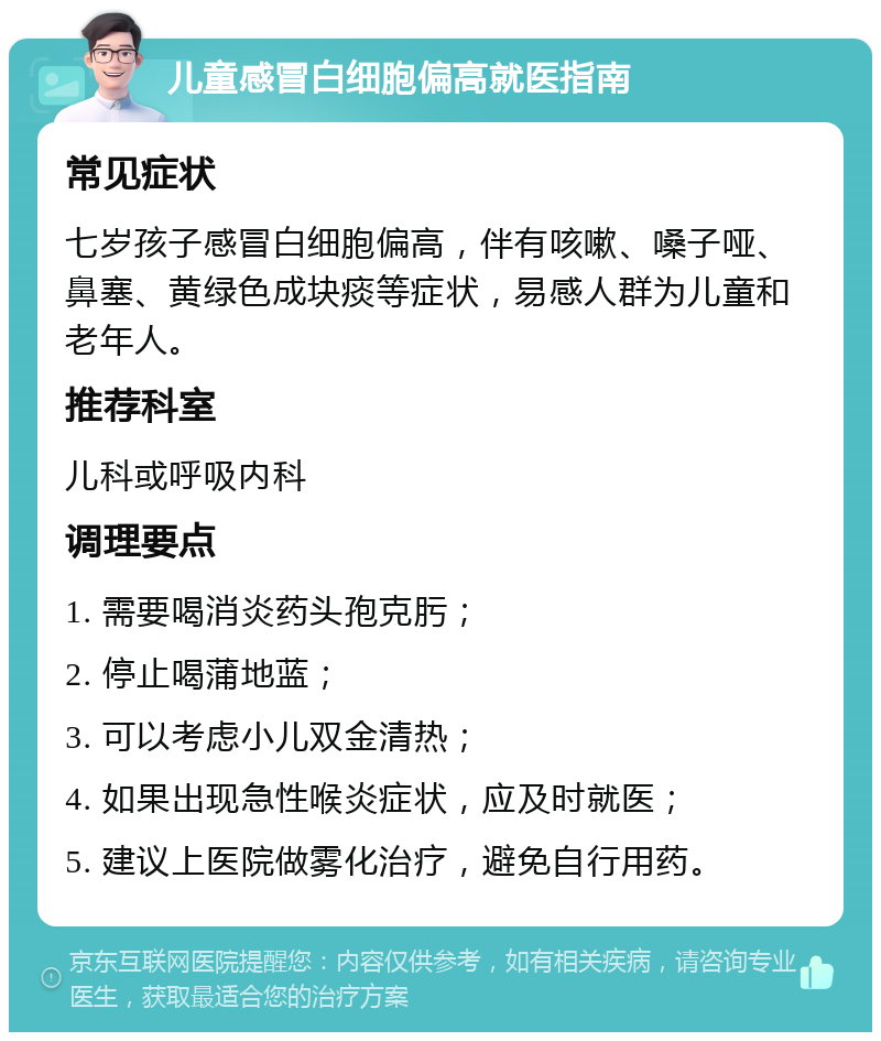 儿童感冒白细胞偏高就医指南 常见症状 七岁孩子感冒白细胞偏高，伴有咳嗽、嗓子哑、鼻塞、黄绿色成块痰等症状，易感人群为儿童和老年人。 推荐科室 儿科或呼吸内科 调理要点 1. 需要喝消炎药头孢克肟； 2. 停止喝蒲地蓝； 3. 可以考虑小儿双金清热； 4. 如果出现急性喉炎症状，应及时就医； 5. 建议上医院做雾化治疗，避免自行用药。