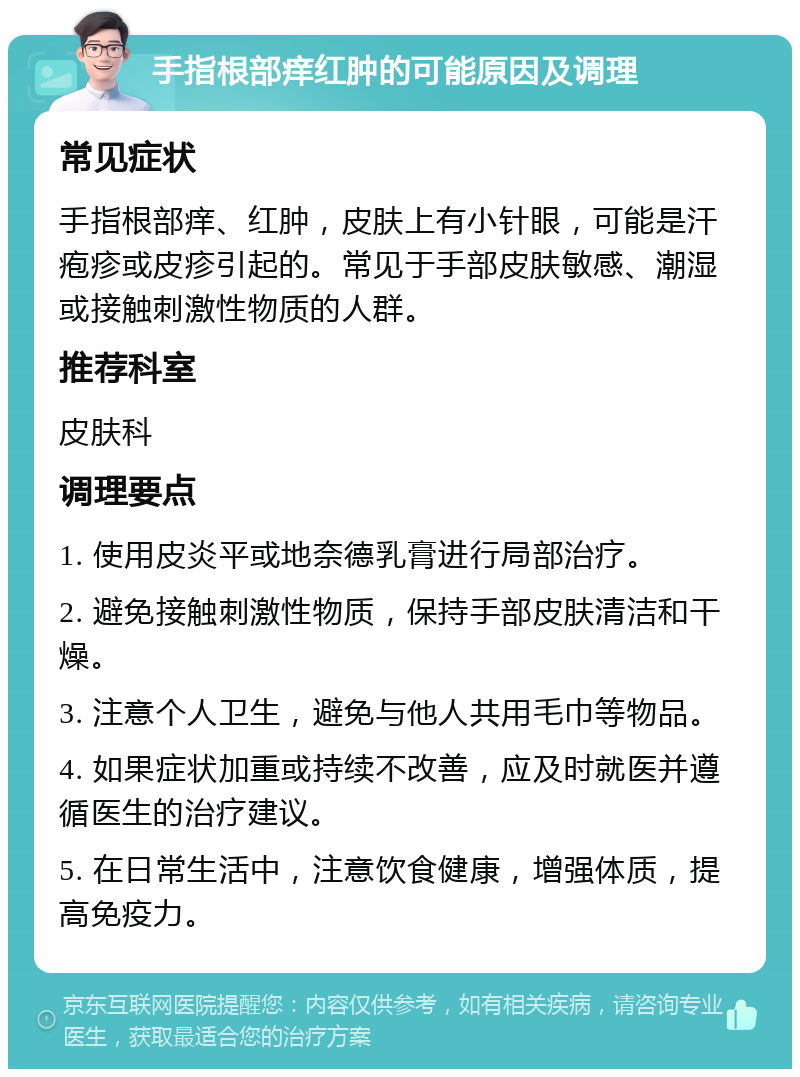 手指根部痒红肿的可能原因及调理 常见症状 手指根部痒、红肿，皮肤上有小针眼，可能是汗疱疹或皮疹引起的。常见于手部皮肤敏感、潮湿或接触刺激性物质的人群。 推荐科室 皮肤科 调理要点 1. 使用皮炎平或地奈德乳膏进行局部治疗。 2. 避免接触刺激性物质，保持手部皮肤清洁和干燥。 3. 注意个人卫生，避免与他人共用毛巾等物品。 4. 如果症状加重或持续不改善，应及时就医并遵循医生的治疗建议。 5. 在日常生活中，注意饮食健康，增强体质，提高免疫力。