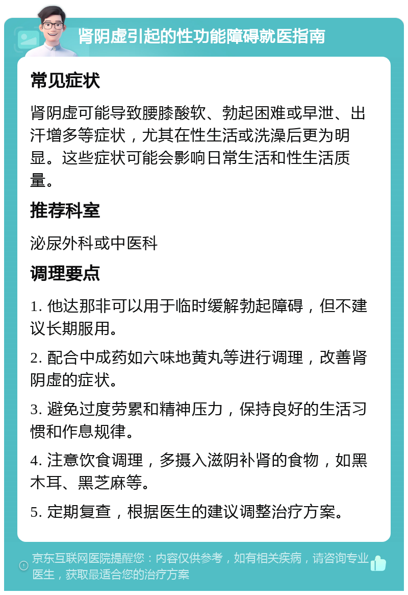 肾阴虚引起的性功能障碍就医指南 常见症状 肾阴虚可能导致腰膝酸软、勃起困难或早泄、出汗增多等症状，尤其在性生活或洗澡后更为明显。这些症状可能会影响日常生活和性生活质量。 推荐科室 泌尿外科或中医科 调理要点 1. 他达那非可以用于临时缓解勃起障碍，但不建议长期服用。 2. 配合中成药如六味地黄丸等进行调理，改善肾阴虚的症状。 3. 避免过度劳累和精神压力，保持良好的生活习惯和作息规律。 4. 注意饮食调理，多摄入滋阴补肾的食物，如黑木耳、黑芝麻等。 5. 定期复查，根据医生的建议调整治疗方案。