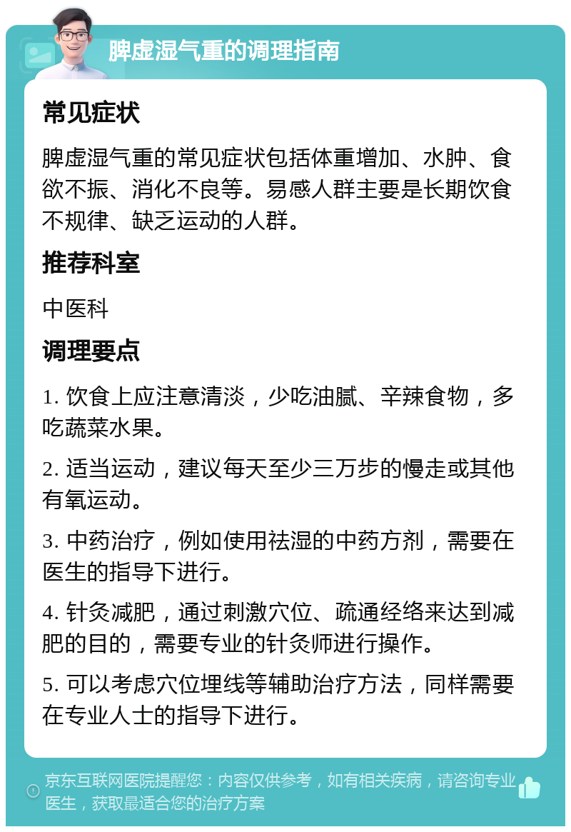 脾虚湿气重的调理指南 常见症状 脾虚湿气重的常见症状包括体重增加、水肿、食欲不振、消化不良等。易感人群主要是长期饮食不规律、缺乏运动的人群。 推荐科室 中医科 调理要点 1. 饮食上应注意清淡，少吃油腻、辛辣食物，多吃蔬菜水果。 2. 适当运动，建议每天至少三万步的慢走或其他有氧运动。 3. 中药治疗，例如使用祛湿的中药方剂，需要在医生的指导下进行。 4. 针灸减肥，通过刺激穴位、疏通经络来达到减肥的目的，需要专业的针灸师进行操作。 5. 可以考虑穴位埋线等辅助治疗方法，同样需要在专业人士的指导下进行。