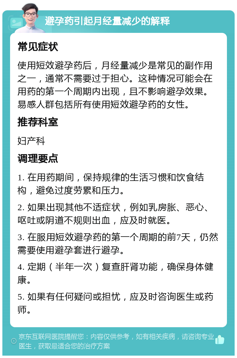 避孕药引起月经量减少的解释 常见症状 使用短效避孕药后，月经量减少是常见的副作用之一，通常不需要过于担心。这种情况可能会在用药的第一个周期内出现，且不影响避孕效果。易感人群包括所有使用短效避孕药的女性。 推荐科室 妇产科 调理要点 1. 在用药期间，保持规律的生活习惯和饮食结构，避免过度劳累和压力。 2. 如果出现其他不适症状，例如乳房胀、恶心、呕吐或阴道不规则出血，应及时就医。 3. 在服用短效避孕药的第一个周期的前7天，仍然需要使用避孕套进行避孕。 4. 定期（半年一次）复查肝肾功能，确保身体健康。 5. 如果有任何疑问或担忧，应及时咨询医生或药师。