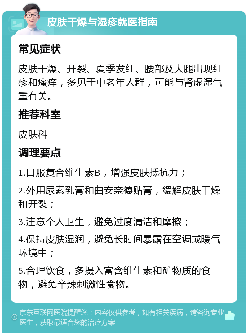 皮肤干燥与湿疹就医指南 常见症状 皮肤干燥、开裂、夏季发红、腰部及大腿出现红疹和瘙痒，多见于中老年人群，可能与肾虚湿气重有关。 推荐科室 皮肤科 调理要点 1.口服复合维生素B，增强皮肤抵抗力； 2.外用尿素乳膏和曲安奈德贴膏，缓解皮肤干燥和开裂； 3.注意个人卫生，避免过度清洁和摩擦； 4.保持皮肤湿润，避免长时间暴露在空调或暖气环境中； 5.合理饮食，多摄入富含维生素和矿物质的食物，避免辛辣刺激性食物。