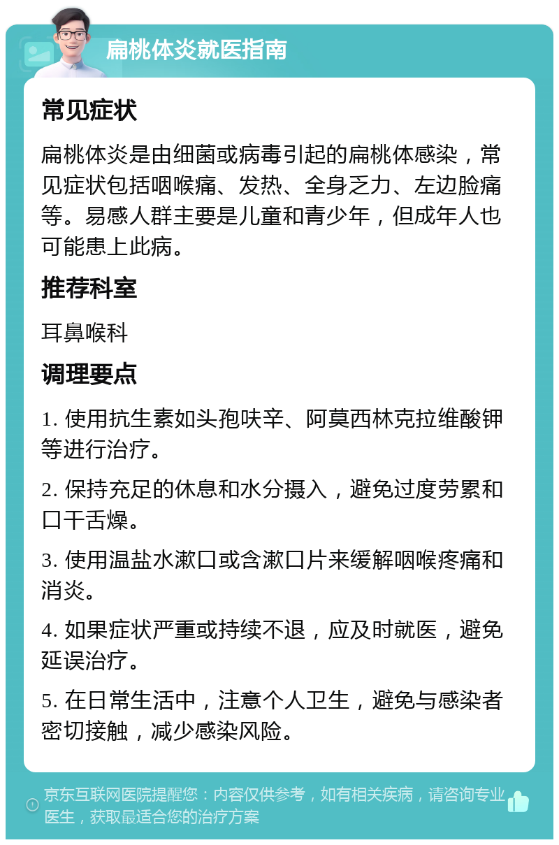 扁桃体炎就医指南 常见症状 扁桃体炎是由细菌或病毒引起的扁桃体感染，常见症状包括咽喉痛、发热、全身乏力、左边脸痛等。易感人群主要是儿童和青少年，但成年人也可能患上此病。 推荐科室 耳鼻喉科 调理要点 1. 使用抗生素如头孢呋辛、阿莫西林克拉维酸钾等进行治疗。 2. 保持充足的休息和水分摄入，避免过度劳累和口干舌燥。 3. 使用温盐水漱口或含漱口片来缓解咽喉疼痛和消炎。 4. 如果症状严重或持续不退，应及时就医，避免延误治疗。 5. 在日常生活中，注意个人卫生，避免与感染者密切接触，减少感染风险。