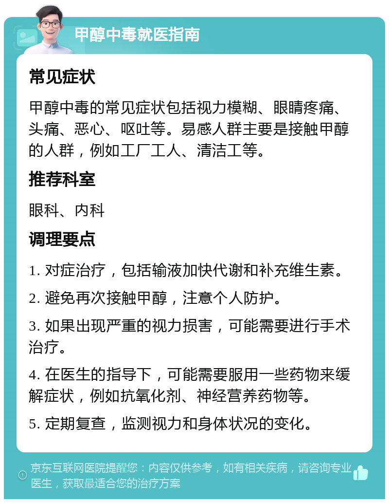 甲醇中毒就医指南 常见症状 甲醇中毒的常见症状包括视力模糊、眼睛疼痛、头痛、恶心、呕吐等。易感人群主要是接触甲醇的人群，例如工厂工人、清洁工等。 推荐科室 眼科、内科 调理要点 1. 对症治疗，包括输液加快代谢和补充维生素。 2. 避免再次接触甲醇，注意个人防护。 3. 如果出现严重的视力损害，可能需要进行手术治疗。 4. 在医生的指导下，可能需要服用一些药物来缓解症状，例如抗氧化剂、神经营养药物等。 5. 定期复查，监测视力和身体状况的变化。