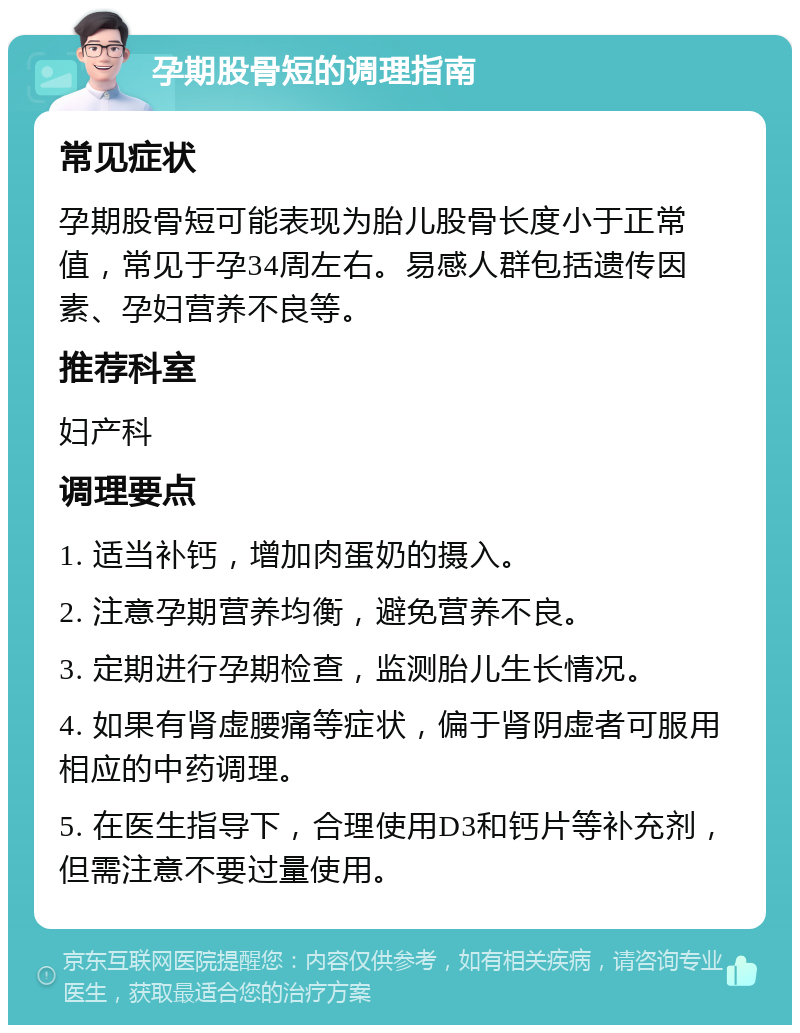 孕期股骨短的调理指南 常见症状 孕期股骨短可能表现为胎儿股骨长度小于正常值，常见于孕34周左右。易感人群包括遗传因素、孕妇营养不良等。 推荐科室 妇产科 调理要点 1. 适当补钙，增加肉蛋奶的摄入。 2. 注意孕期营养均衡，避免营养不良。 3. 定期进行孕期检查，监测胎儿生长情况。 4. 如果有肾虚腰痛等症状，偏于肾阴虚者可服用相应的中药调理。 5. 在医生指导下，合理使用D3和钙片等补充剂，但需注意不要过量使用。