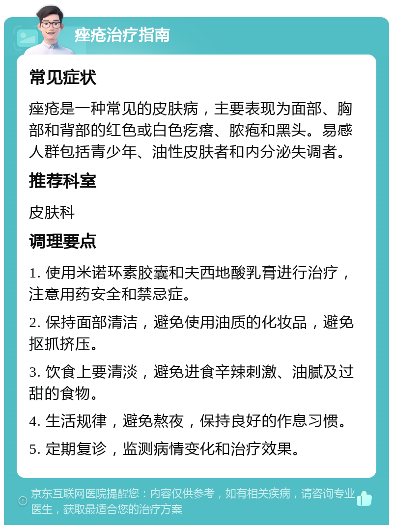 痤疮治疗指南 常见症状 痤疮是一种常见的皮肤病，主要表现为面部、胸部和背部的红色或白色疙瘩、脓疱和黑头。易感人群包括青少年、油性皮肤者和内分泌失调者。 推荐科室 皮肤科 调理要点 1. 使用米诺环素胶囊和夫西地酸乳膏进行治疗，注意用药安全和禁忌症。 2. 保持面部清洁，避免使用油质的化妆品，避免抠抓挤压。 3. 饮食上要清淡，避免进食辛辣刺激、油腻及过甜的食物。 4. 生活规律，避免熬夜，保持良好的作息习惯。 5. 定期复诊，监测病情变化和治疗效果。