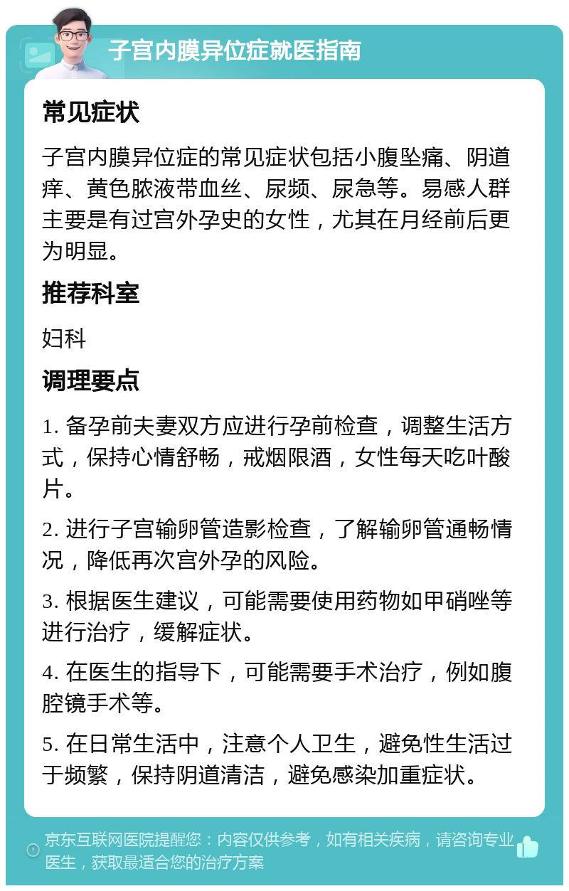 子宫内膜异位症就医指南 常见症状 子宫内膜异位症的常见症状包括小腹坠痛、阴道痒、黄色脓液带血丝、尿频、尿急等。易感人群主要是有过宫外孕史的女性，尤其在月经前后更为明显。 推荐科室 妇科 调理要点 1. 备孕前夫妻双方应进行孕前检查，调整生活方式，保持心情舒畅，戒烟限酒，女性每天吃叶酸片。 2. 进行子宫输卵管造影检查，了解输卵管通畅情况，降低再次宫外孕的风险。 3. 根据医生建议，可能需要使用药物如甲硝唑等进行治疗，缓解症状。 4. 在医生的指导下，可能需要手术治疗，例如腹腔镜手术等。 5. 在日常生活中，注意个人卫生，避免性生活过于频繁，保持阴道清洁，避免感染加重症状。