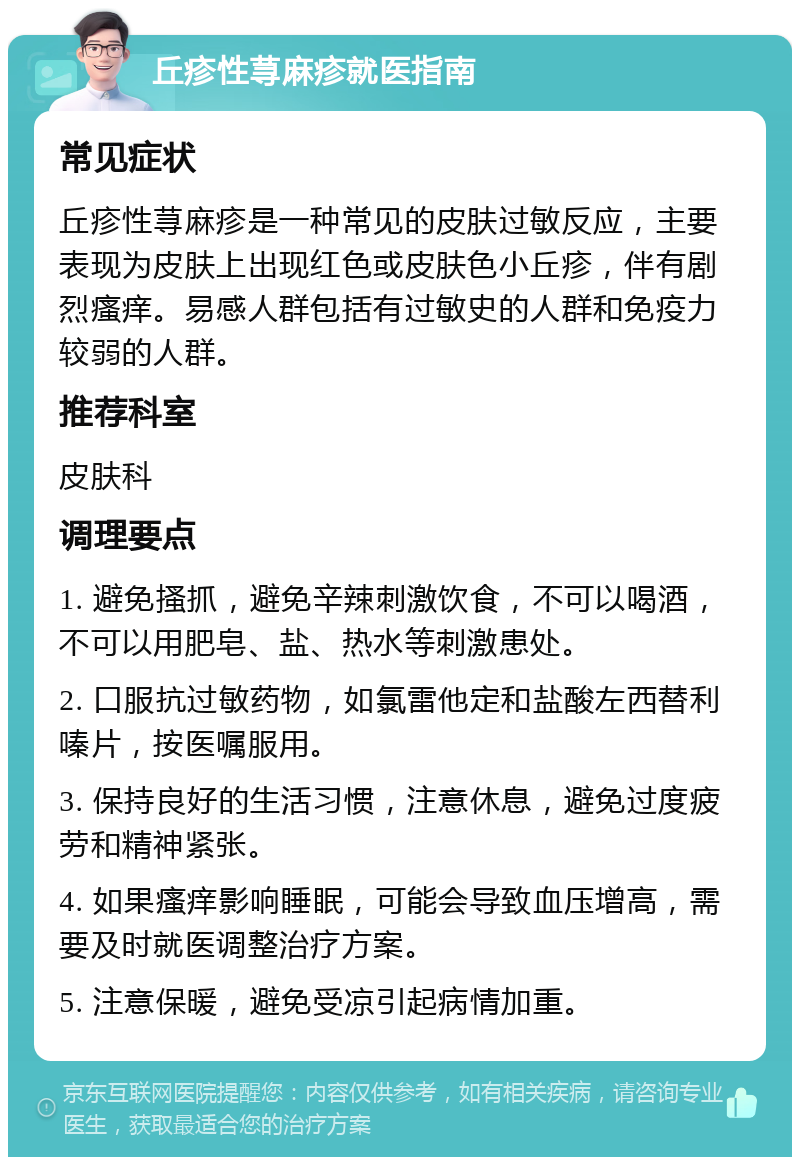 丘疹性荨麻疹就医指南 常见症状 丘疹性荨麻疹是一种常见的皮肤过敏反应，主要表现为皮肤上出现红色或皮肤色小丘疹，伴有剧烈瘙痒。易感人群包括有过敏史的人群和免疫力较弱的人群。 推荐科室 皮肤科 调理要点 1. 避免搔抓，避免辛辣刺激饮食，不可以喝酒，不可以用肥皂、盐、热水等刺激患处。 2. 口服抗过敏药物，如氯雷他定和盐酸左西替利嗪片，按医嘱服用。 3. 保持良好的生活习惯，注意休息，避免过度疲劳和精神紧张。 4. 如果瘙痒影响睡眠，可能会导致血压增高，需要及时就医调整治疗方案。 5. 注意保暖，避免受凉引起病情加重。