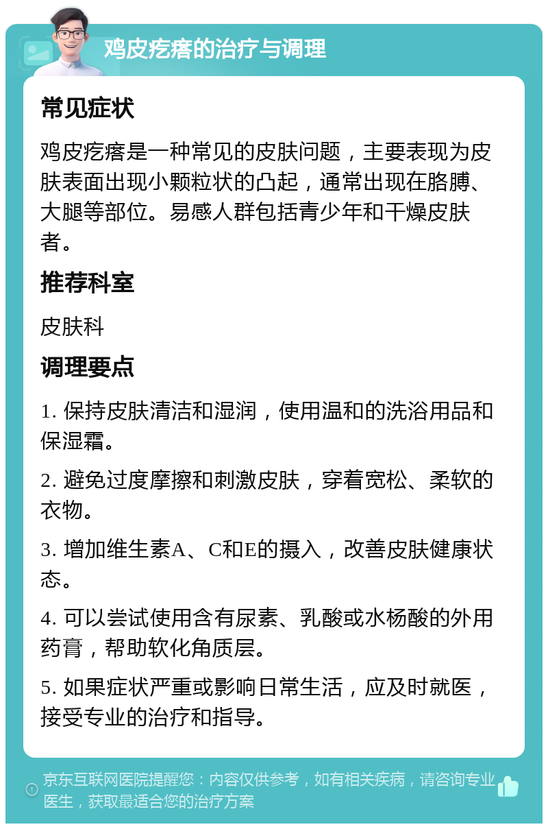 鸡皮疙瘩的治疗与调理 常见症状 鸡皮疙瘩是一种常见的皮肤问题，主要表现为皮肤表面出现小颗粒状的凸起，通常出现在胳膊、大腿等部位。易感人群包括青少年和干燥皮肤者。 推荐科室 皮肤科 调理要点 1. 保持皮肤清洁和湿润，使用温和的洗浴用品和保湿霜。 2. 避免过度摩擦和刺激皮肤，穿着宽松、柔软的衣物。 3. 增加维生素A、C和E的摄入，改善皮肤健康状态。 4. 可以尝试使用含有尿素、乳酸或水杨酸的外用药膏，帮助软化角质层。 5. 如果症状严重或影响日常生活，应及时就医，接受专业的治疗和指导。