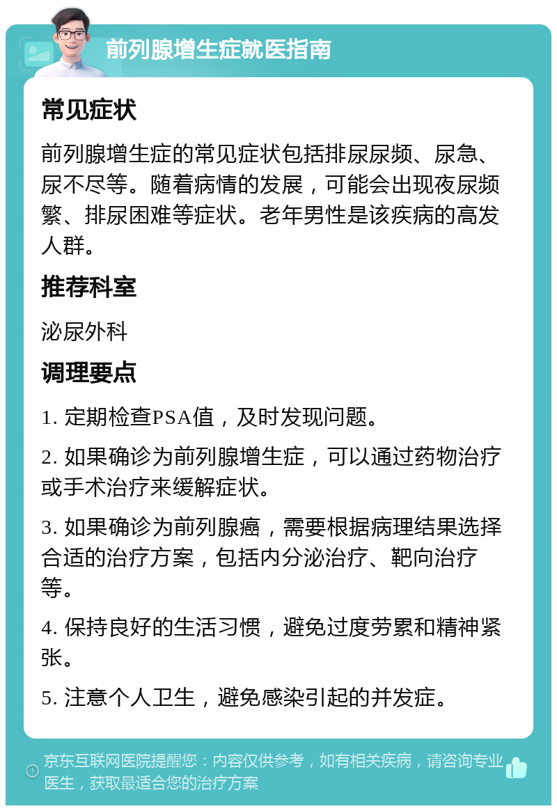 前列腺增生症就医指南 常见症状 前列腺增生症的常见症状包括排尿尿频、尿急、尿不尽等。随着病情的发展，可能会出现夜尿频繁、排尿困难等症状。老年男性是该疾病的高发人群。 推荐科室 泌尿外科 调理要点 1. 定期检查PSA值，及时发现问题。 2. 如果确诊为前列腺增生症，可以通过药物治疗或手术治疗来缓解症状。 3. 如果确诊为前列腺癌，需要根据病理结果选择合适的治疗方案，包括内分泌治疗、靶向治疗等。 4. 保持良好的生活习惯，避免过度劳累和精神紧张。 5. 注意个人卫生，避免感染引起的并发症。