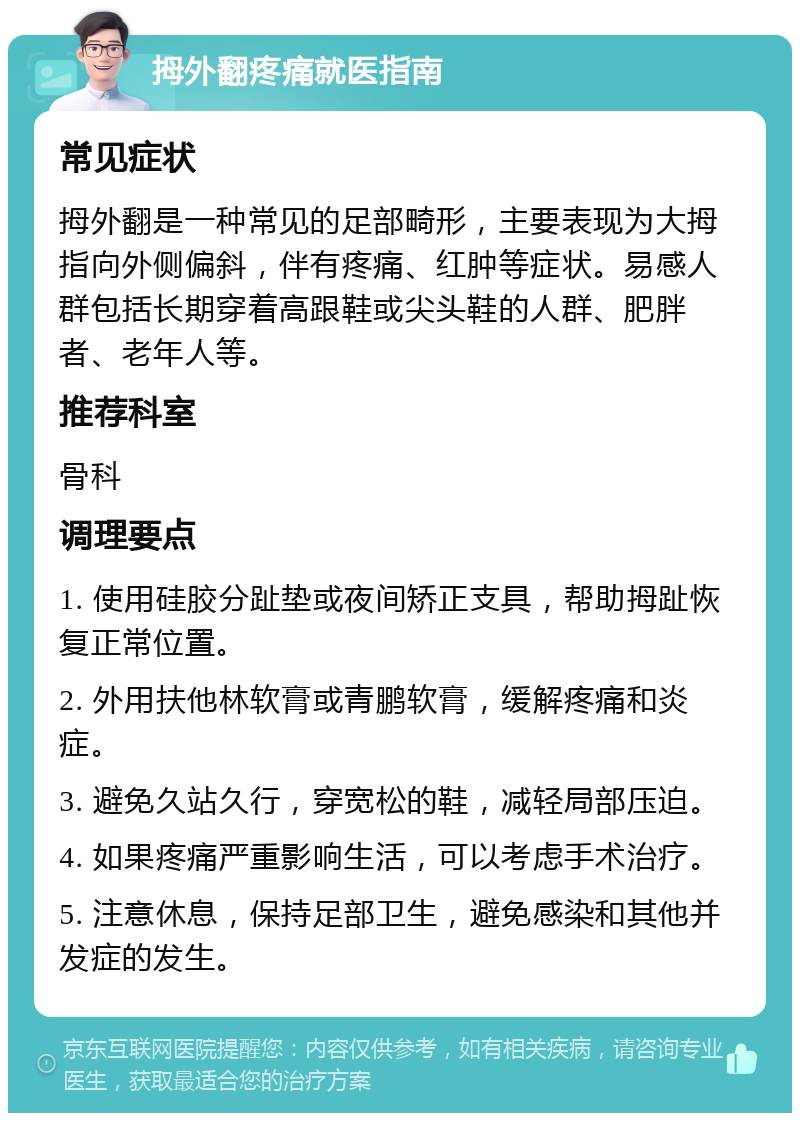 拇外翻疼痛就医指南 常见症状 拇外翻是一种常见的足部畸形，主要表现为大拇指向外侧偏斜，伴有疼痛、红肿等症状。易感人群包括长期穿着高跟鞋或尖头鞋的人群、肥胖者、老年人等。 推荐科室 骨科 调理要点 1. 使用硅胶分趾垫或夜间矫正支具，帮助拇趾恢复正常位置。 2. 外用扶他林软膏或青鹏软膏，缓解疼痛和炎症。 3. 避免久站久行，穿宽松的鞋，减轻局部压迫。 4. 如果疼痛严重影响生活，可以考虑手术治疗。 5. 注意休息，保持足部卫生，避免感染和其他并发症的发生。