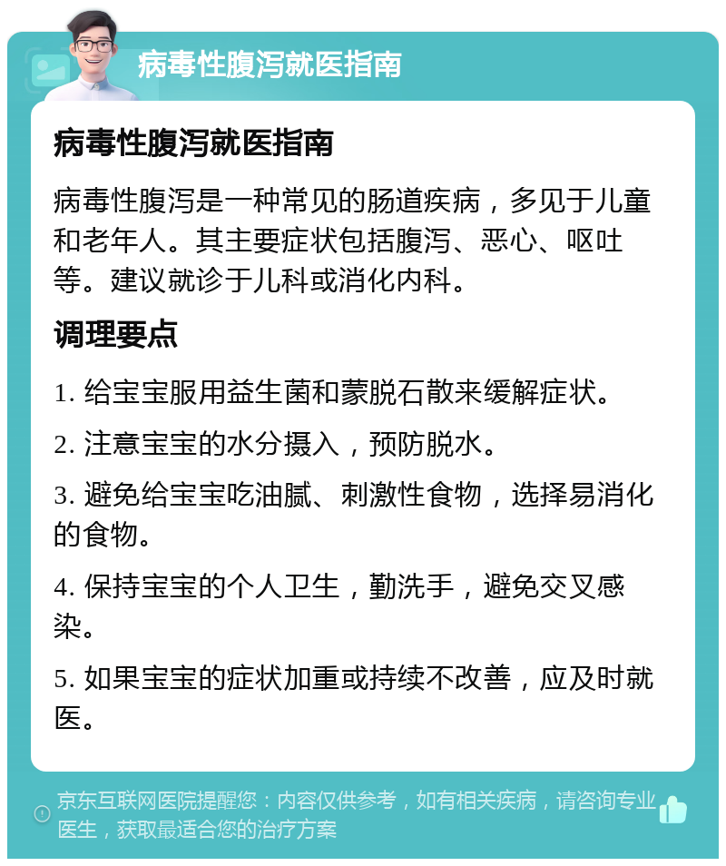 病毒性腹泻就医指南 病毒性腹泻就医指南 病毒性腹泻是一种常见的肠道疾病，多见于儿童和老年人。其主要症状包括腹泻、恶心、呕吐等。建议就诊于儿科或消化内科。 调理要点 1. 给宝宝服用益生菌和蒙脱石散来缓解症状。 2. 注意宝宝的水分摄入，预防脱水。 3. 避免给宝宝吃油腻、刺激性食物，选择易消化的食物。 4. 保持宝宝的个人卫生，勤洗手，避免交叉感染。 5. 如果宝宝的症状加重或持续不改善，应及时就医。