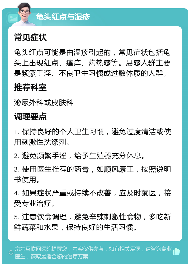 龟头红点与湿疹 常见症状 龟头红点可能是由湿疹引起的，常见症状包括龟头上出现红点、瘙痒、灼热感等。易感人群主要是频繁手淫、不良卫生习惯或过敏体质的人群。 推荐科室 泌尿外科或皮肤科 调理要点 1. 保持良好的个人卫生习惯，避免过度清洁或使用刺激性洗涤剂。 2. 避免频繁手淫，给予生殖器充分休息。 3. 使用医生推荐的药膏，如顺风康王，按照说明书使用。 4. 如果症状严重或持续不改善，应及时就医，接受专业治疗。 5. 注意饮食调理，避免辛辣刺激性食物，多吃新鲜蔬菜和水果，保持良好的生活习惯。