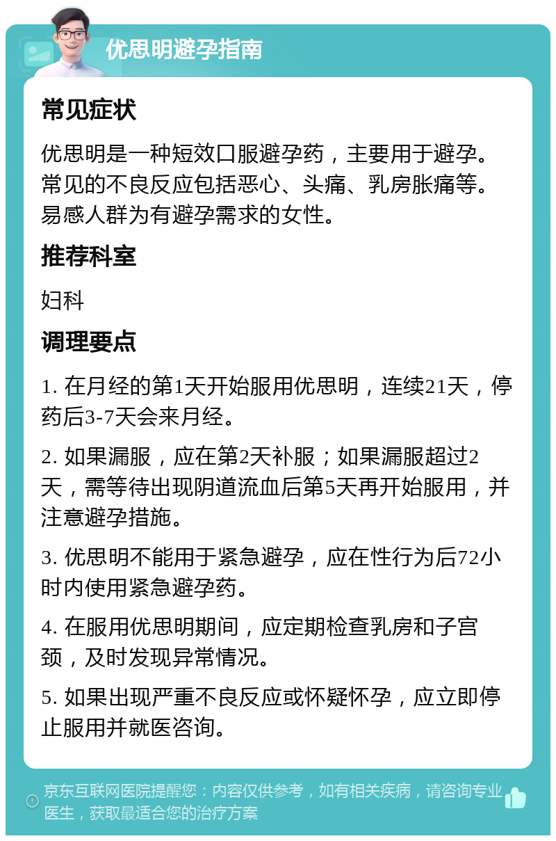 优思明避孕指南 常见症状 优思明是一种短效口服避孕药，主要用于避孕。常见的不良反应包括恶心、头痛、乳房胀痛等。易感人群为有避孕需求的女性。 推荐科室 妇科 调理要点 1. 在月经的第1天开始服用优思明，连续21天，停药后3-7天会来月经。 2. 如果漏服，应在第2天补服；如果漏服超过2天，需等待出现阴道流血后第5天再开始服用，并注意避孕措施。 3. 优思明不能用于紧急避孕，应在性行为后72小时内使用紧急避孕药。 4. 在服用优思明期间，应定期检查乳房和子宫颈，及时发现异常情况。 5. 如果出现严重不良反应或怀疑怀孕，应立即停止服用并就医咨询。