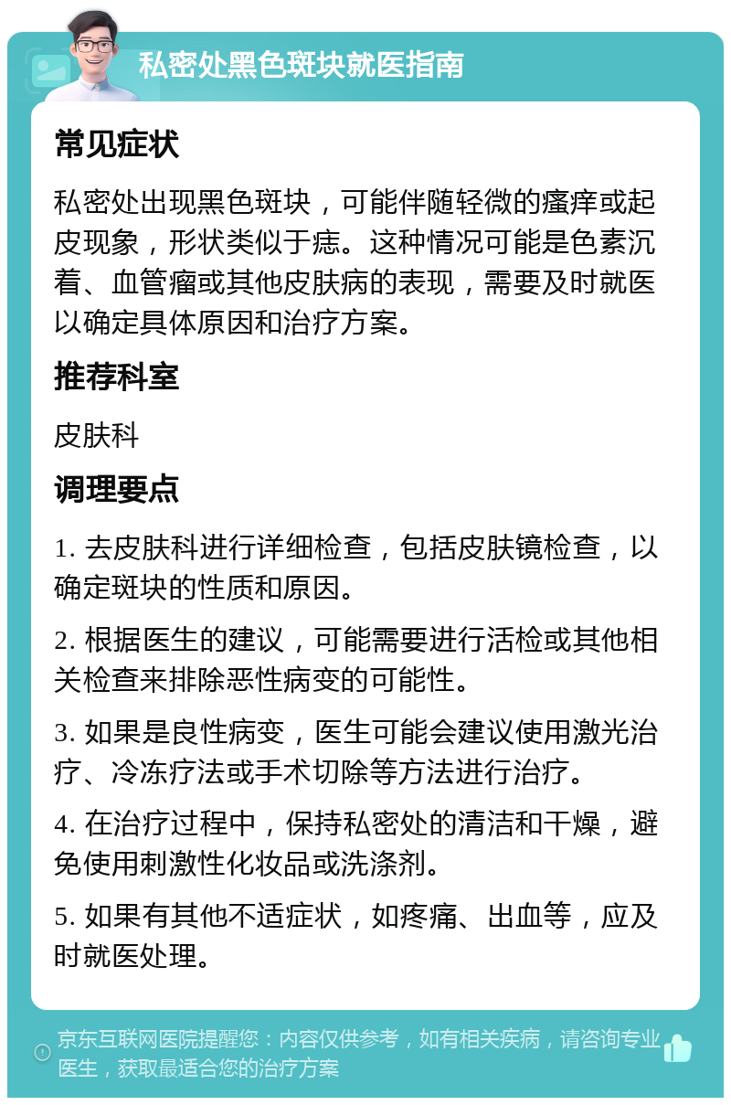 私密处黑色斑块就医指南 常见症状 私密处出现黑色斑块，可能伴随轻微的瘙痒或起皮现象，形状类似于痣。这种情况可能是色素沉着、血管瘤或其他皮肤病的表现，需要及时就医以确定具体原因和治疗方案。 推荐科室 皮肤科 调理要点 1. 去皮肤科进行详细检查，包括皮肤镜检查，以确定斑块的性质和原因。 2. 根据医生的建议，可能需要进行活检或其他相关检查来排除恶性病变的可能性。 3. 如果是良性病变，医生可能会建议使用激光治疗、冷冻疗法或手术切除等方法进行治疗。 4. 在治疗过程中，保持私密处的清洁和干燥，避免使用刺激性化妆品或洗涤剂。 5. 如果有其他不适症状，如疼痛、出血等，应及时就医处理。