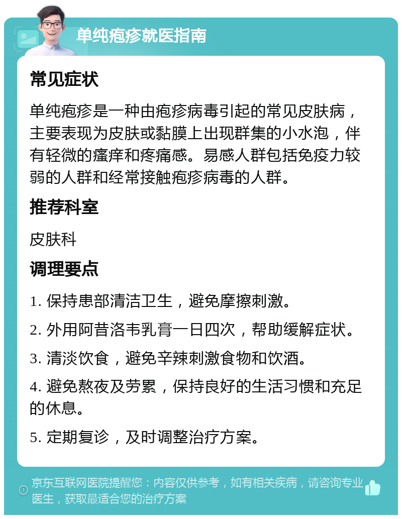 单纯疱疹就医指南 常见症状 单纯疱疹是一种由疱疹病毒引起的常见皮肤病，主要表现为皮肤或黏膜上出现群集的小水泡，伴有轻微的瘙痒和疼痛感。易感人群包括免疫力较弱的人群和经常接触疱疹病毒的人群。 推荐科室 皮肤科 调理要点 1. 保持患部清洁卫生，避免摩擦刺激。 2. 外用阿昔洛韦乳膏一日四次，帮助缓解症状。 3. 清淡饮食，避免辛辣刺激食物和饮酒。 4. 避免熬夜及劳累，保持良好的生活习惯和充足的休息。 5. 定期复诊，及时调整治疗方案。