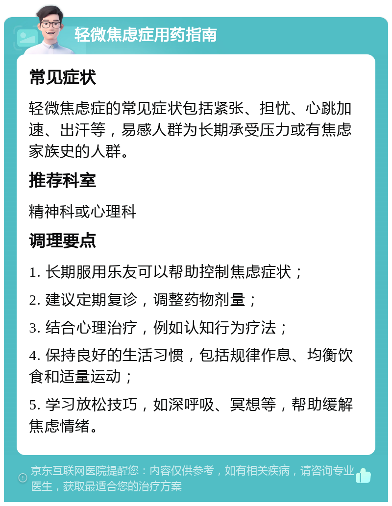 轻微焦虑症用药指南 常见症状 轻微焦虑症的常见症状包括紧张、担忧、心跳加速、出汗等，易感人群为长期承受压力或有焦虑家族史的人群。 推荐科室 精神科或心理科 调理要点 1. 长期服用乐友可以帮助控制焦虑症状； 2. 建议定期复诊，调整药物剂量； 3. 结合心理治疗，例如认知行为疗法； 4. 保持良好的生活习惯，包括规律作息、均衡饮食和适量运动； 5. 学习放松技巧，如深呼吸、冥想等，帮助缓解焦虑情绪。