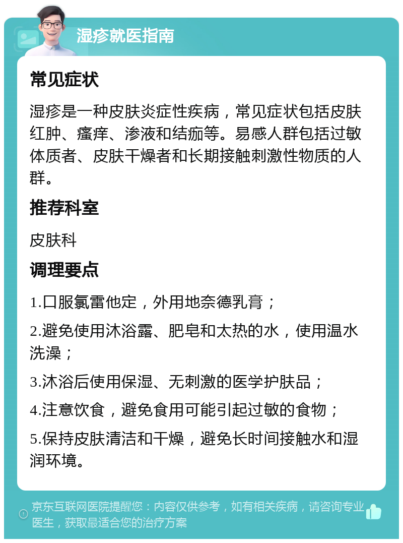 湿疹就医指南 常见症状 湿疹是一种皮肤炎症性疾病，常见症状包括皮肤红肿、瘙痒、渗液和结痂等。易感人群包括过敏体质者、皮肤干燥者和长期接触刺激性物质的人群。 推荐科室 皮肤科 调理要点 1.口服氯雷他定，外用地奈德乳膏； 2.避免使用沐浴露、肥皂和太热的水，使用温水洗澡； 3.沐浴后使用保湿、无刺激的医学护肤品； 4.注意饮食，避免食用可能引起过敏的食物； 5.保持皮肤清洁和干燥，避免长时间接触水和湿润环境。