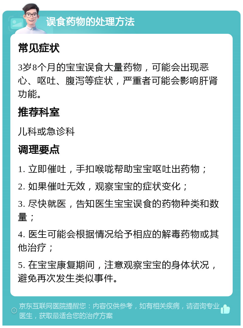 误食药物的处理方法 常见症状 3岁8个月的宝宝误食大量药物，可能会出现恶心、呕吐、腹泻等症状，严重者可能会影响肝肾功能。 推荐科室 儿科或急诊科 调理要点 1. 立即催吐，手扣喉咙帮助宝宝呕吐出药物； 2. 如果催吐无效，观察宝宝的症状变化； 3. 尽快就医，告知医生宝宝误食的药物种类和数量； 4. 医生可能会根据情况给予相应的解毒药物或其他治疗； 5. 在宝宝康复期间，注意观察宝宝的身体状况，避免再次发生类似事件。