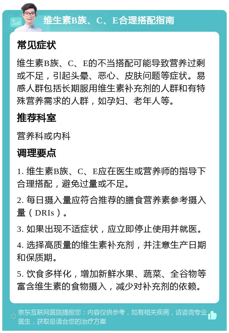 维生素B族、C、E合理搭配指南 常见症状 维生素B族、C、E的不当搭配可能导致营养过剩或不足，引起头晕、恶心、皮肤问题等症状。易感人群包括长期服用维生素补充剂的人群和有特殊营养需求的人群，如孕妇、老年人等。 推荐科室 营养科或内科 调理要点 1. 维生素B族、C、E应在医生或营养师的指导下合理搭配，避免过量或不足。 2. 每日摄入量应符合推荐的膳食营养素参考摄入量（DRIs）。 3. 如果出现不适症状，应立即停止使用并就医。 4. 选择高质量的维生素补充剂，并注意生产日期和保质期。 5. 饮食多样化，增加新鲜水果、蔬菜、全谷物等富含维生素的食物摄入，减少对补充剂的依赖。