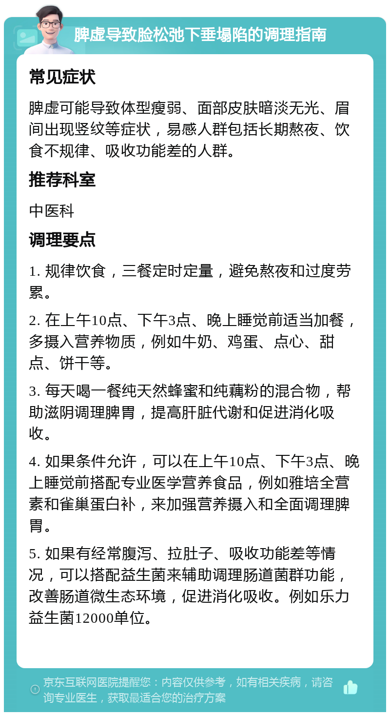 脾虚导致脸松弛下垂塌陷的调理指南 常见症状 脾虚可能导致体型瘦弱、面部皮肤暗淡无光、眉间出现竖纹等症状，易感人群包括长期熬夜、饮食不规律、吸收功能差的人群。 推荐科室 中医科 调理要点 1. 规律饮食，三餐定时定量，避免熬夜和过度劳累。 2. 在上午10点、下午3点、晚上睡觉前适当加餐，多摄入营养物质，例如牛奶、鸡蛋、点心、甜点、饼干等。 3. 每天喝一餐纯天然蜂蜜和纯藕粉的混合物，帮助滋阴调理脾胃，提高肝脏代谢和促进消化吸收。 4. 如果条件允许，可以在上午10点、下午3点、晚上睡觉前搭配专业医学营养食品，例如雅培全营素和雀巢蛋白补，来加强营养摄入和全面调理脾胃。 5. 如果有经常腹泻、拉肚子、吸收功能差等情况，可以搭配益生菌来辅助调理肠道菌群功能，改善肠道微生态环境，促进消化吸收。例如乐力益生菌12000单位。