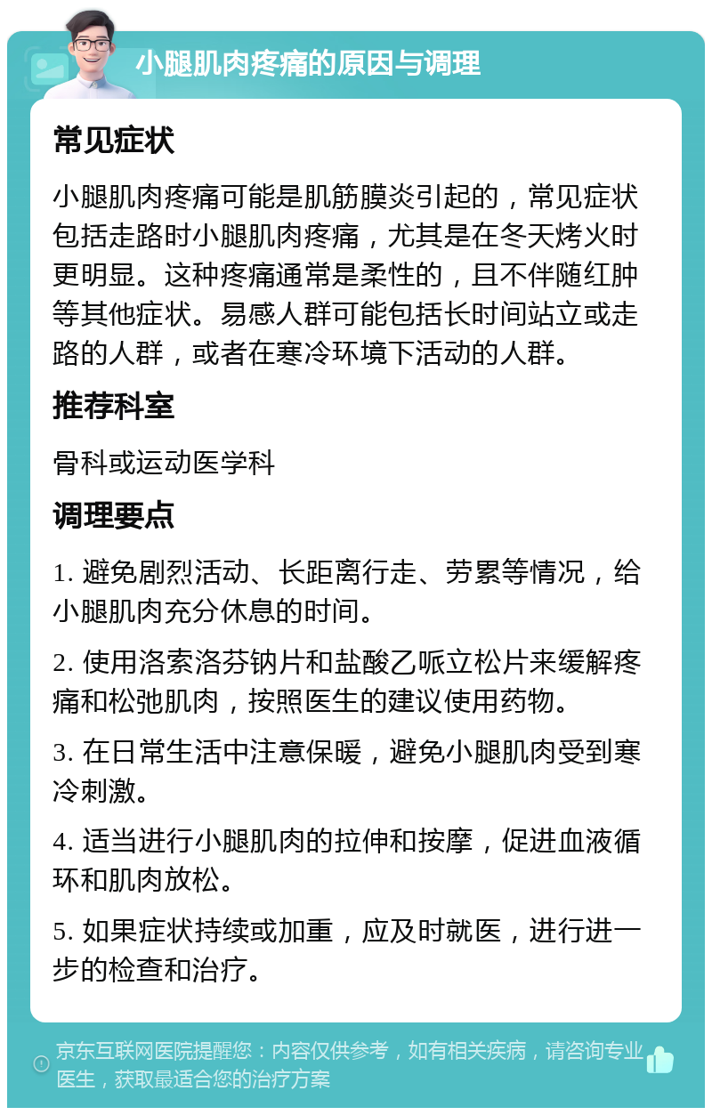 小腿肌肉疼痛的原因与调理 常见症状 小腿肌肉疼痛可能是肌筋膜炎引起的，常见症状包括走路时小腿肌肉疼痛，尤其是在冬天烤火时更明显。这种疼痛通常是柔性的，且不伴随红肿等其他症状。易感人群可能包括长时间站立或走路的人群，或者在寒冷环境下活动的人群。 推荐科室 骨科或运动医学科 调理要点 1. 避免剧烈活动、长距离行走、劳累等情况，给小腿肌肉充分休息的时间。 2. 使用洛索洛芬钠片和盐酸乙哌立松片来缓解疼痛和松弛肌肉，按照医生的建议使用药物。 3. 在日常生活中注意保暖，避免小腿肌肉受到寒冷刺激。 4. 适当进行小腿肌肉的拉伸和按摩，促进血液循环和肌肉放松。 5. 如果症状持续或加重，应及时就医，进行进一步的检查和治疗。