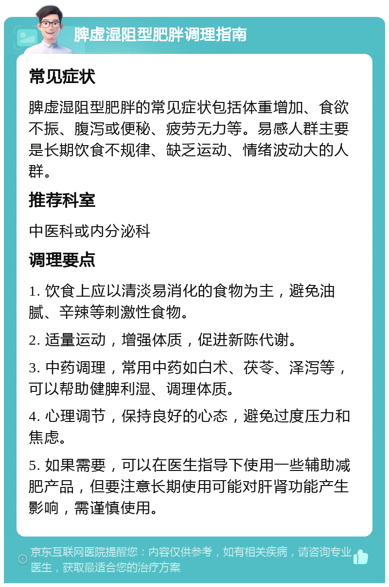 脾虚湿阻型肥胖调理指南 常见症状 脾虚湿阻型肥胖的常见症状包括体重增加、食欲不振、腹泻或便秘、疲劳无力等。易感人群主要是长期饮食不规律、缺乏运动、情绪波动大的人群。 推荐科室 中医科或内分泌科 调理要点 1. 饮食上应以清淡易消化的食物为主，避免油腻、辛辣等刺激性食物。 2. 适量运动，增强体质，促进新陈代谢。 3. 中药调理，常用中药如白术、茯苓、泽泻等，可以帮助健脾利湿、调理体质。 4. 心理调节，保持良好的心态，避免过度压力和焦虑。 5. 如果需要，可以在医生指导下使用一些辅助减肥产品，但要注意长期使用可能对肝肾功能产生影响，需谨慎使用。