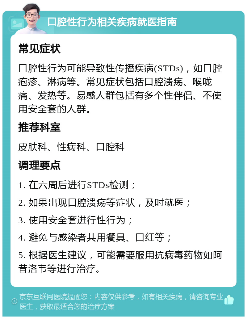 口腔性行为相关疾病就医指南 常见症状 口腔性行为可能导致性传播疾病(STDs)，如口腔疱疹、淋病等。常见症状包括口腔溃疡、喉咙痛、发热等。易感人群包括有多个性伴侣、不使用安全套的人群。 推荐科室 皮肤科、性病科、口腔科 调理要点 1. 在六周后进行STDs检测； 2. 如果出现口腔溃疡等症状，及时就医； 3. 使用安全套进行性行为； 4. 避免与感染者共用餐具、口红等； 5. 根据医生建议，可能需要服用抗病毒药物如阿昔洛韦等进行治疗。