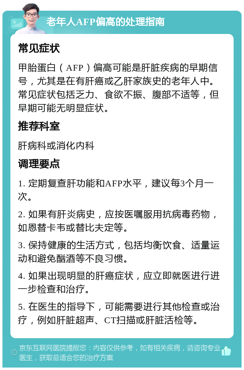 老年人AFP偏高的处理指南 常见症状 甲胎蛋白（AFP）偏高可能是肝脏疾病的早期信号，尤其是在有肝癌或乙肝家族史的老年人中。常见症状包括乏力、食欲不振、腹部不适等，但早期可能无明显症状。 推荐科室 肝病科或消化内科 调理要点 1. 定期复查肝功能和AFP水平，建议每3个月一次。 2. 如果有肝炎病史，应按医嘱服用抗病毒药物，如恩替卡韦或替比夫定等。 3. 保持健康的生活方式，包括均衡饮食、适量运动和避免酗酒等不良习惯。 4. 如果出现明显的肝癌症状，应立即就医进行进一步检查和治疗。 5. 在医生的指导下，可能需要进行其他检查或治疗，例如肝脏超声、CT扫描或肝脏活检等。