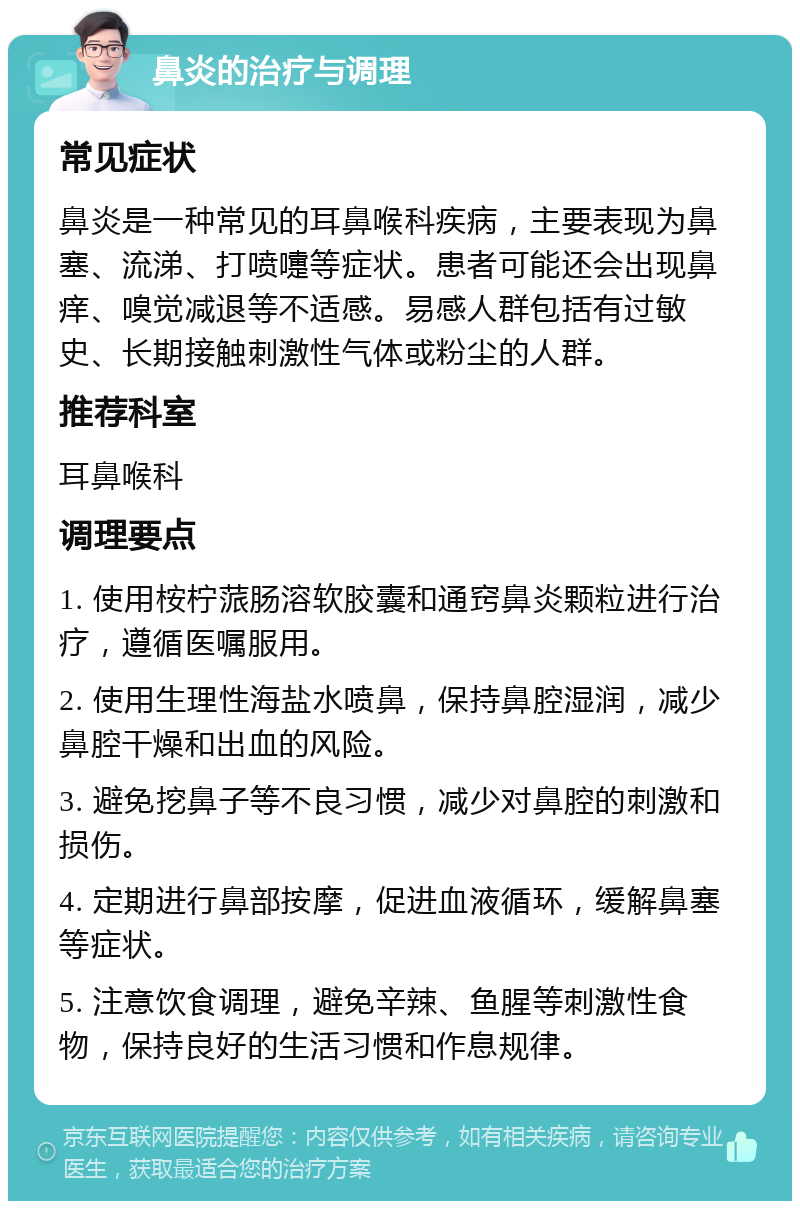 鼻炎的治疗与调理 常见症状 鼻炎是一种常见的耳鼻喉科疾病，主要表现为鼻塞、流涕、打喷嚏等症状。患者可能还会出现鼻痒、嗅觉减退等不适感。易感人群包括有过敏史、长期接触刺激性气体或粉尘的人群。 推荐科室 耳鼻喉科 调理要点 1. 使用桉柠蒎肠溶软胶囊和通窍鼻炎颗粒进行治疗，遵循医嘱服用。 2. 使用生理性海盐水喷鼻，保持鼻腔湿润，减少鼻腔干燥和出血的风险。 3. 避免挖鼻子等不良习惯，减少对鼻腔的刺激和损伤。 4. 定期进行鼻部按摩，促进血液循环，缓解鼻塞等症状。 5. 注意饮食调理，避免辛辣、鱼腥等刺激性食物，保持良好的生活习惯和作息规律。