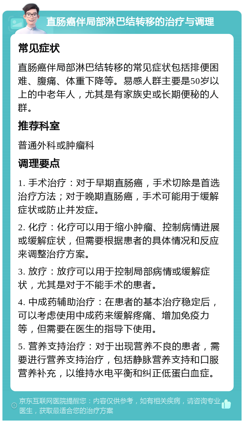 直肠癌伴局部淋巴结转移的治疗与调理 常见症状 直肠癌伴局部淋巴结转移的常见症状包括排便困难、腹痛、体重下降等。易感人群主要是50岁以上的中老年人，尤其是有家族史或长期便秘的人群。 推荐科室 普通外科或肿瘤科 调理要点 1. 手术治疗：对于早期直肠癌，手术切除是首选治疗方法；对于晚期直肠癌，手术可能用于缓解症状或防止并发症。 2. 化疗：化疗可以用于缩小肿瘤、控制病情进展或缓解症状，但需要根据患者的具体情况和反应来调整治疗方案。 3. 放疗：放疗可以用于控制局部病情或缓解症状，尤其是对于不能手术的患者。 4. 中成药辅助治疗：在患者的基本治疗稳定后，可以考虑使用中成药来缓解疼痛、增加免疫力等，但需要在医生的指导下使用。 5. 营养支持治疗：对于出现营养不良的患者，需要进行营养支持治疗，包括静脉营养支持和口服营养补充，以维持水电平衡和纠正低蛋白血症。