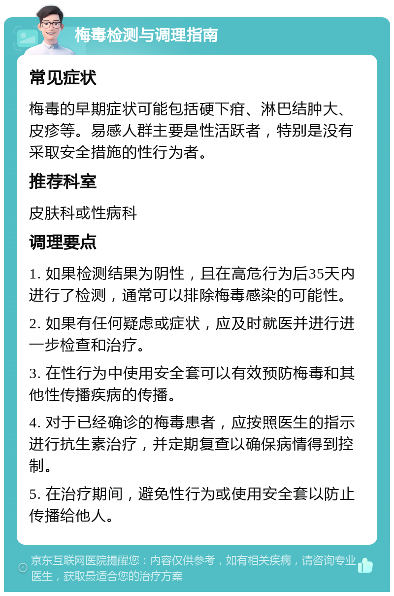 梅毒检测与调理指南 常见症状 梅毒的早期症状可能包括硬下疳、淋巴结肿大、皮疹等。易感人群主要是性活跃者，特别是没有采取安全措施的性行为者。 推荐科室 皮肤科或性病科 调理要点 1. 如果检测结果为阴性，且在高危行为后35天内进行了检测，通常可以排除梅毒感染的可能性。 2. 如果有任何疑虑或症状，应及时就医并进行进一步检查和治疗。 3. 在性行为中使用安全套可以有效预防梅毒和其他性传播疾病的传播。 4. 对于已经确诊的梅毒患者，应按照医生的指示进行抗生素治疗，并定期复查以确保病情得到控制。 5. 在治疗期间，避免性行为或使用安全套以防止传播给他人。