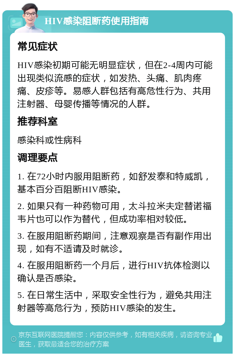 HIV感染阻断药使用指南 常见症状 HIV感染初期可能无明显症状，但在2-4周内可能出现类似流感的症状，如发热、头痛、肌肉疼痛、皮疹等。易感人群包括有高危性行为、共用注射器、母婴传播等情况的人群。 推荐科室 感染科或性病科 调理要点 1. 在72小时内服用阻断药，如舒发泰和特威凯，基本百分百阻断HIV感染。 2. 如果只有一种药物可用，太斗拉米夫定替诺福韦片也可以作为替代，但成功率相对较低。 3. 在服用阻断药期间，注意观察是否有副作用出现，如有不适请及时就诊。 4. 在服用阻断药一个月后，进行HIV抗体检测以确认是否感染。 5. 在日常生活中，采取安全性行为，避免共用注射器等高危行为，预防HIV感染的发生。