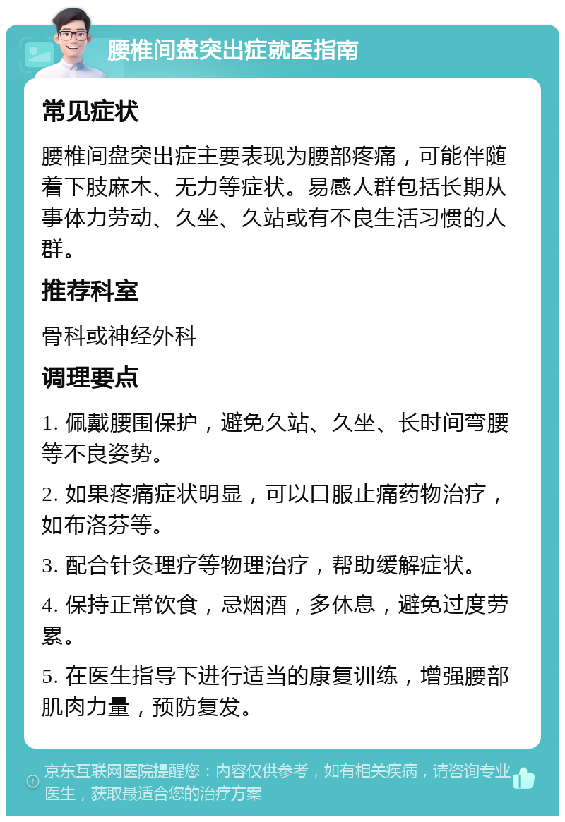 腰椎间盘突出症就医指南 常见症状 腰椎间盘突出症主要表现为腰部疼痛，可能伴随着下肢麻木、无力等症状。易感人群包括长期从事体力劳动、久坐、久站或有不良生活习惯的人群。 推荐科室 骨科或神经外科 调理要点 1. 佩戴腰围保护，避免久站、久坐、长时间弯腰等不良姿势。 2. 如果疼痛症状明显，可以口服止痛药物治疗，如布洛芬等。 3. 配合针灸理疗等物理治疗，帮助缓解症状。 4. 保持正常饮食，忌烟酒，多休息，避免过度劳累。 5. 在医生指导下进行适当的康复训练，增强腰部肌肉力量，预防复发。