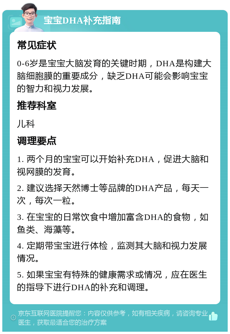 宝宝DHA补充指南 常见症状 0-6岁是宝宝大脑发育的关键时期，DHA是构建大脑细胞膜的重要成分，缺乏DHA可能会影响宝宝的智力和视力发展。 推荐科室 儿科 调理要点 1. 两个月的宝宝可以开始补充DHA，促进大脑和视网膜的发育。 2. 建议选择天然博士等品牌的DHA产品，每天一次，每次一粒。 3. 在宝宝的日常饮食中增加富含DHA的食物，如鱼类、海藻等。 4. 定期带宝宝进行体检，监测其大脑和视力发展情况。 5. 如果宝宝有特殊的健康需求或情况，应在医生的指导下进行DHA的补充和调理。