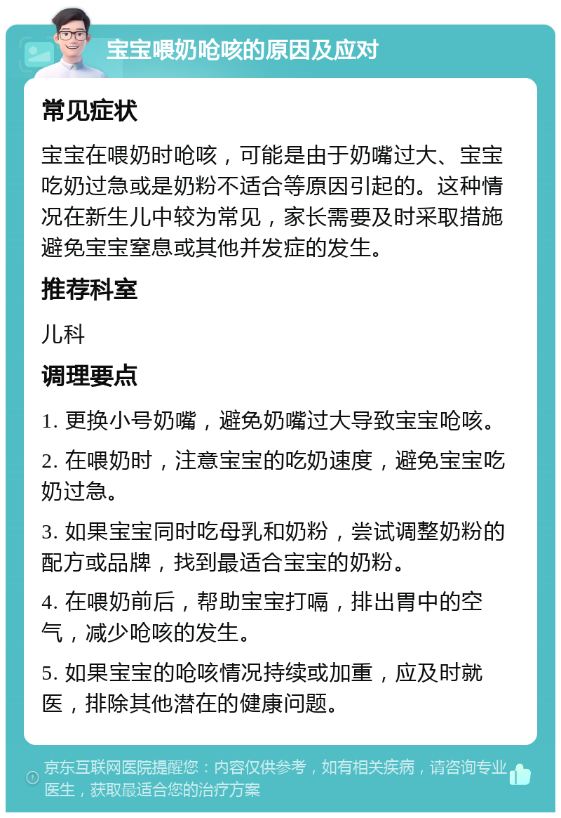 宝宝喂奶呛咳的原因及应对 常见症状 宝宝在喂奶时呛咳，可能是由于奶嘴过大、宝宝吃奶过急或是奶粉不适合等原因引起的。这种情况在新生儿中较为常见，家长需要及时采取措施避免宝宝窒息或其他并发症的发生。 推荐科室 儿科 调理要点 1. 更换小号奶嘴，避免奶嘴过大导致宝宝呛咳。 2. 在喂奶时，注意宝宝的吃奶速度，避免宝宝吃奶过急。 3. 如果宝宝同时吃母乳和奶粉，尝试调整奶粉的配方或品牌，找到最适合宝宝的奶粉。 4. 在喂奶前后，帮助宝宝打嗝，排出胃中的空气，减少呛咳的发生。 5. 如果宝宝的呛咳情况持续或加重，应及时就医，排除其他潜在的健康问题。