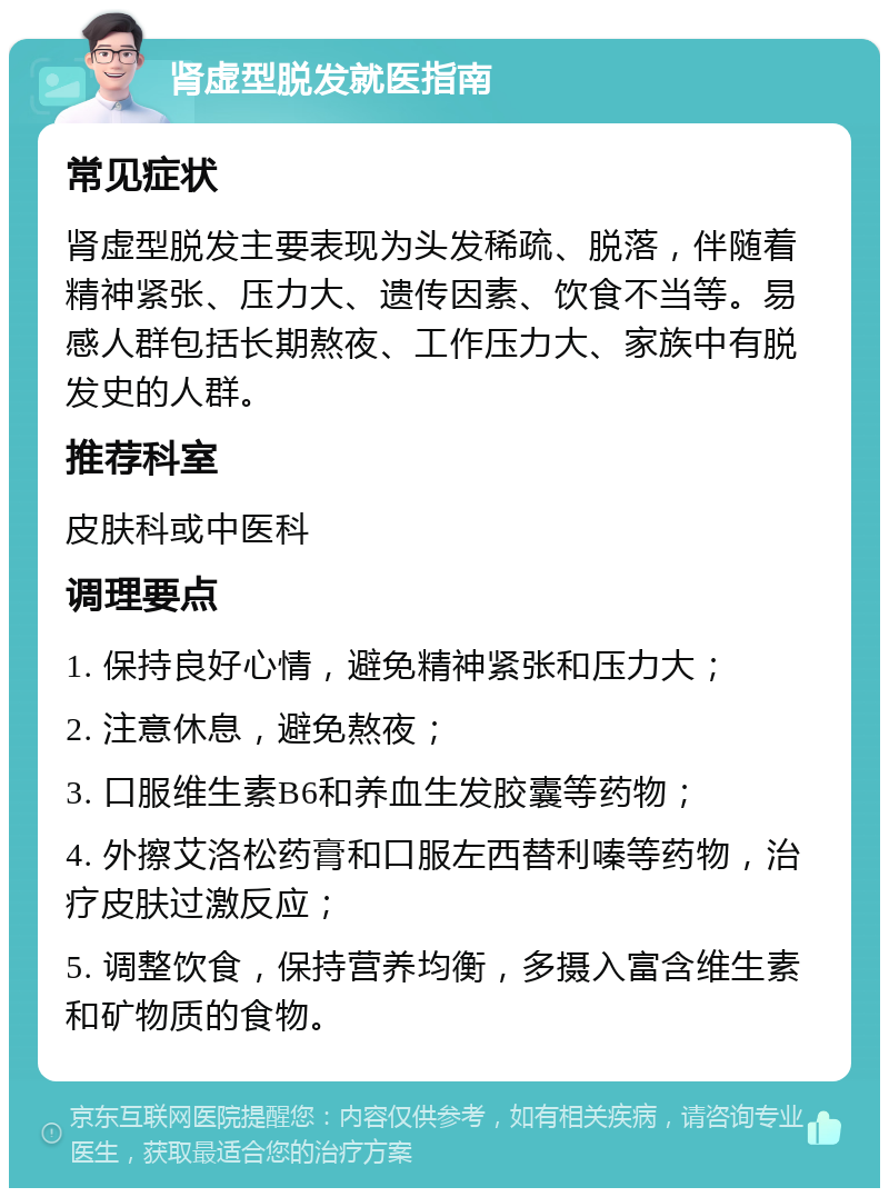 肾虚型脱发就医指南 常见症状 肾虚型脱发主要表现为头发稀疏、脱落，伴随着精神紧张、压力大、遗传因素、饮食不当等。易感人群包括长期熬夜、工作压力大、家族中有脱发史的人群。 推荐科室 皮肤科或中医科 调理要点 1. 保持良好心情，避免精神紧张和压力大； 2. 注意休息，避免熬夜； 3. 口服维生素B6和养血生发胶囊等药物； 4. 外擦艾洛松药膏和口服左西替利嗪等药物，治疗皮肤过激反应； 5. 调整饮食，保持营养均衡，多摄入富含维生素和矿物质的食物。