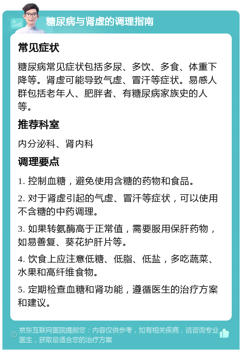 糖尿病与肾虚的调理指南 常见症状 糖尿病常见症状包括多尿、多饮、多食、体重下降等。肾虚可能导致气虚、冒汗等症状。易感人群包括老年人、肥胖者、有糖尿病家族史的人等。 推荐科室 内分泌科、肾内科 调理要点 1. 控制血糖，避免使用含糖的药物和食品。 2. 对于肾虚引起的气虚、冒汗等症状，可以使用不含糖的中药调理。 3. 如果转氨酶高于正常值，需要服用保肝药物，如易善复、葵花护肝片等。 4. 饮食上应注意低糖、低脂、低盐，多吃蔬菜、水果和高纤维食物。 5. 定期检查血糖和肾功能，遵循医生的治疗方案和建议。