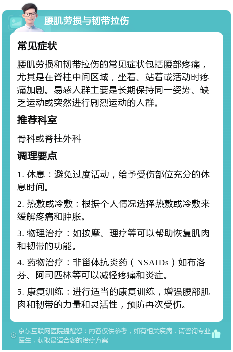 腰肌劳损与韧带拉伤 常见症状 腰肌劳损和韧带拉伤的常见症状包括腰部疼痛，尤其是在脊柱中间区域，坐着、站着或活动时疼痛加剧。易感人群主要是长期保持同一姿势、缺乏运动或突然进行剧烈运动的人群。 推荐科室 骨科或脊柱外科 调理要点 1. 休息：避免过度活动，给予受伤部位充分的休息时间。 2. 热敷或冷敷：根据个人情况选择热敷或冷敷来缓解疼痛和肿胀。 3. 物理治疗：如按摩、理疗等可以帮助恢复肌肉和韧带的功能。 4. 药物治疗：非甾体抗炎药（NSAIDs）如布洛芬、阿司匹林等可以减轻疼痛和炎症。 5. 康复训练：进行适当的康复训练，增强腰部肌肉和韧带的力量和灵活性，预防再次受伤。