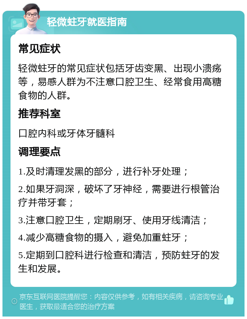 轻微蛀牙就医指南 常见症状 轻微蛀牙的常见症状包括牙齿变黑、出现小溃疡等，易感人群为不注意口腔卫生、经常食用高糖食物的人群。 推荐科室 口腔内科或牙体牙髓科 调理要点 1.及时清理发黑的部分，进行补牙处理； 2.如果牙洞深，破坏了牙神经，需要进行根管治疗并带牙套； 3.注意口腔卫生，定期刷牙、使用牙线清洁； 4.减少高糖食物的摄入，避免加重蛀牙； 5.定期到口腔科进行检查和清洁，预防蛀牙的发生和发展。