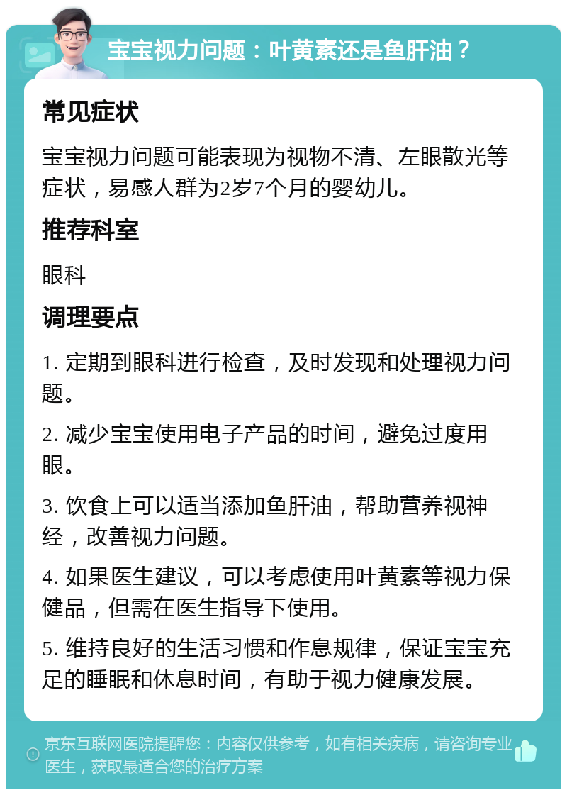 宝宝视力问题：叶黄素还是鱼肝油？ 常见症状 宝宝视力问题可能表现为视物不清、左眼散光等症状，易感人群为2岁7个月的婴幼儿。 推荐科室 眼科 调理要点 1. 定期到眼科进行检查，及时发现和处理视力问题。 2. 减少宝宝使用电子产品的时间，避免过度用眼。 3. 饮食上可以适当添加鱼肝油，帮助营养视神经，改善视力问题。 4. 如果医生建议，可以考虑使用叶黄素等视力保健品，但需在医生指导下使用。 5. 维持良好的生活习惯和作息规律，保证宝宝充足的睡眠和休息时间，有助于视力健康发展。