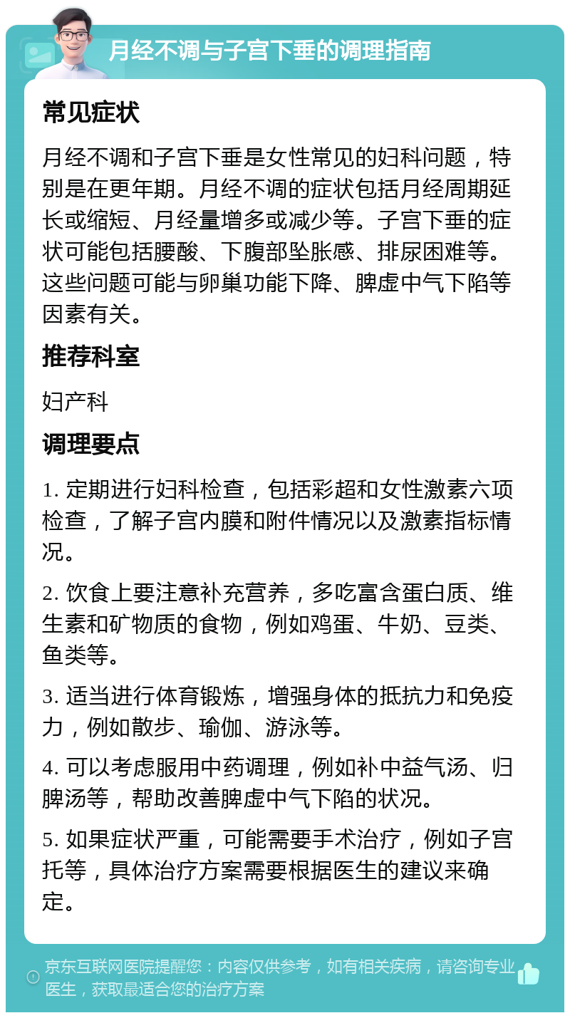 月经不调与子宫下垂的调理指南 常见症状 月经不调和子宫下垂是女性常见的妇科问题，特别是在更年期。月经不调的症状包括月经周期延长或缩短、月经量增多或减少等。子宫下垂的症状可能包括腰酸、下腹部坠胀感、排尿困难等。这些问题可能与卵巢功能下降、脾虚中气下陷等因素有关。 推荐科室 妇产科 调理要点 1. 定期进行妇科检查，包括彩超和女性激素六项检查，了解子宫内膜和附件情况以及激素指标情况。 2. 饮食上要注意补充营养，多吃富含蛋白质、维生素和矿物质的食物，例如鸡蛋、牛奶、豆类、鱼类等。 3. 适当进行体育锻炼，增强身体的抵抗力和免疫力，例如散步、瑜伽、游泳等。 4. 可以考虑服用中药调理，例如补中益气汤、归脾汤等，帮助改善脾虚中气下陷的状况。 5. 如果症状严重，可能需要手术治疗，例如子宫托等，具体治疗方案需要根据医生的建议来确定。