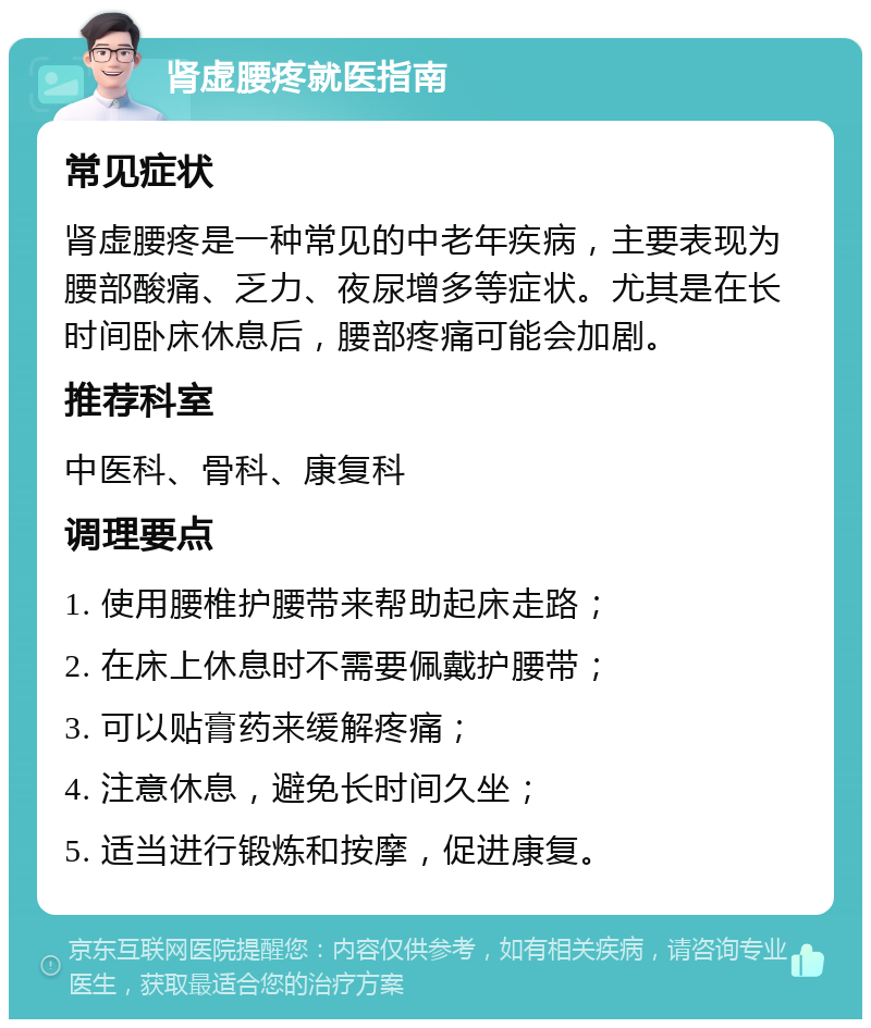 肾虚腰疼就医指南 常见症状 肾虚腰疼是一种常见的中老年疾病，主要表现为腰部酸痛、乏力、夜尿增多等症状。尤其是在长时间卧床休息后，腰部疼痛可能会加剧。 推荐科室 中医科、骨科、康复科 调理要点 1. 使用腰椎护腰带来帮助起床走路； 2. 在床上休息时不需要佩戴护腰带； 3. 可以贴膏药来缓解疼痛； 4. 注意休息，避免长时间久坐； 5. 适当进行锻炼和按摩，促进康复。