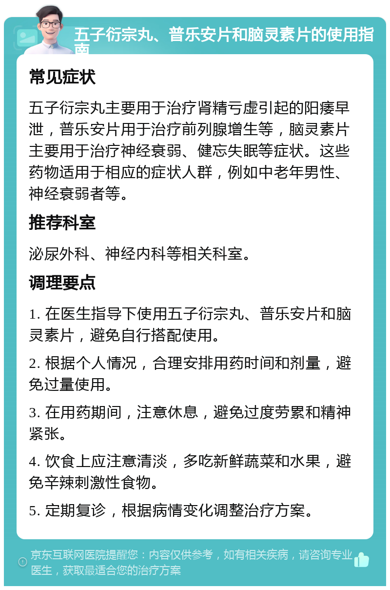 五子衍宗丸、普乐安片和脑灵素片的使用指南 常见症状 五子衍宗丸主要用于治疗肾精亏虚引起的阳痿早泄，普乐安片用于治疗前列腺增生等，脑灵素片主要用于治疗神经衰弱、健忘失眠等症状。这些药物适用于相应的症状人群，例如中老年男性、神经衰弱者等。 推荐科室 泌尿外科、神经内科等相关科室。 调理要点 1. 在医生指导下使用五子衍宗丸、普乐安片和脑灵素片，避免自行搭配使用。 2. 根据个人情况，合理安排用药时间和剂量，避免过量使用。 3. 在用药期间，注意休息，避免过度劳累和精神紧张。 4. 饮食上应注意清淡，多吃新鲜蔬菜和水果，避免辛辣刺激性食物。 5. 定期复诊，根据病情变化调整治疗方案。