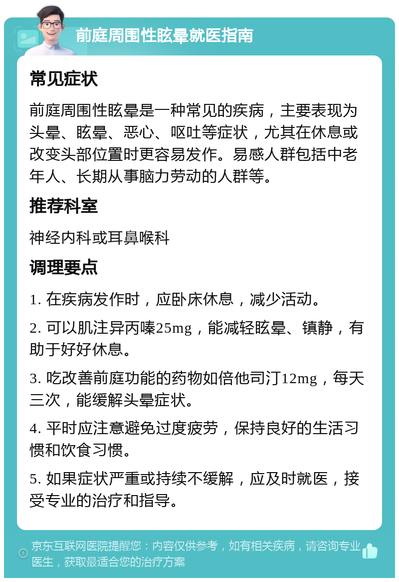 前庭周围性眩晕就医指南 常见症状 前庭周围性眩晕是一种常见的疾病，主要表现为头晕、眩晕、恶心、呕吐等症状，尤其在休息或改变头部位置时更容易发作。易感人群包括中老年人、长期从事脑力劳动的人群等。 推荐科室 神经内科或耳鼻喉科 调理要点 1. 在疾病发作时，应卧床休息，减少活动。 2. 可以肌注异丙嗪25mg，能减轻眩晕、镇静，有助于好好休息。 3. 吃改善前庭功能的药物如倍他司汀12mg，每天三次，能缓解头晕症状。 4. 平时应注意避免过度疲劳，保持良好的生活习惯和饮食习惯。 5. 如果症状严重或持续不缓解，应及时就医，接受专业的治疗和指导。