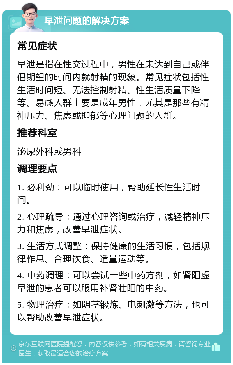 早泄问题的解决方案 常见症状 早泄是指在性交过程中，男性在未达到自己或伴侣期望的时间内就射精的现象。常见症状包括性生活时间短、无法控制射精、性生活质量下降等。易感人群主要是成年男性，尤其是那些有精神压力、焦虑或抑郁等心理问题的人群。 推荐科室 泌尿外科或男科 调理要点 1. 必利劲：可以临时使用，帮助延长性生活时间。 2. 心理疏导：通过心理咨询或治疗，减轻精神压力和焦虑，改善早泄症状。 3. 生活方式调整：保持健康的生活习惯，包括规律作息、合理饮食、适量运动等。 4. 中药调理：可以尝试一些中药方剂，如肾阳虚早泄的患者可以服用补肾壮阳的中药。 5. 物理治疗：如阴茎锻炼、电刺激等方法，也可以帮助改善早泄症状。